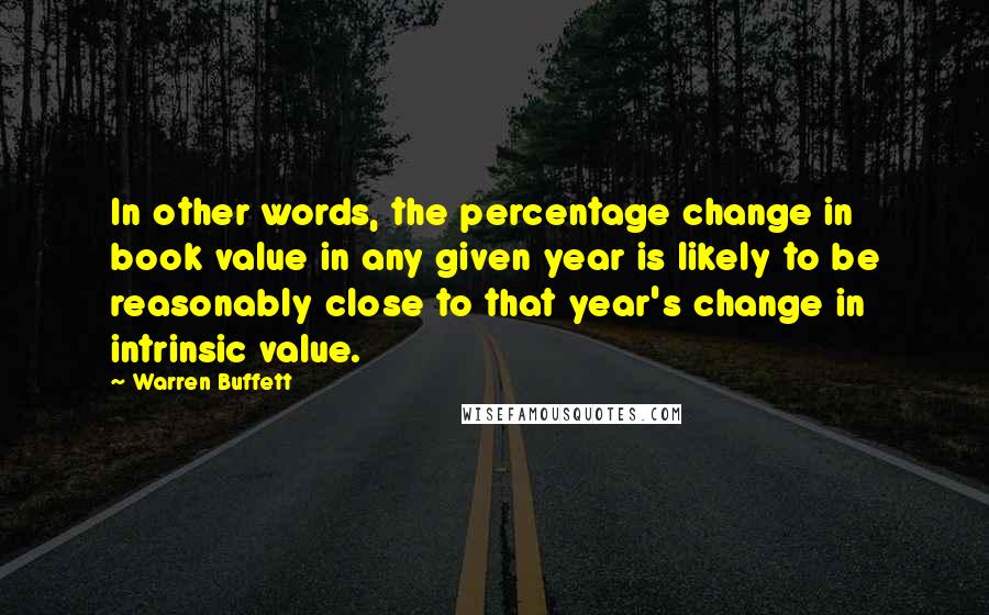 Warren Buffett Quotes: In other words, the percentage change in book value in any given year is likely to be reasonably close to that year's change in intrinsic value.