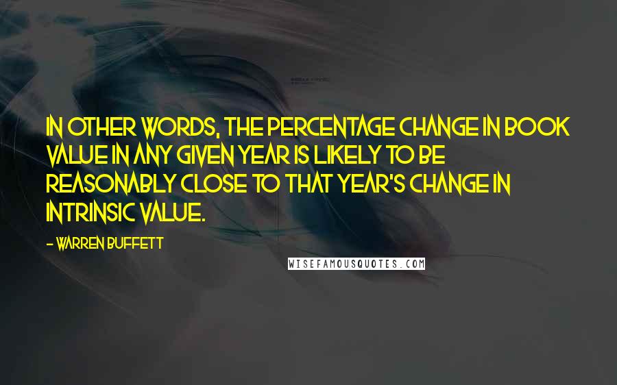 Warren Buffett Quotes: In other words, the percentage change in book value in any given year is likely to be reasonably close to that year's change in intrinsic value.