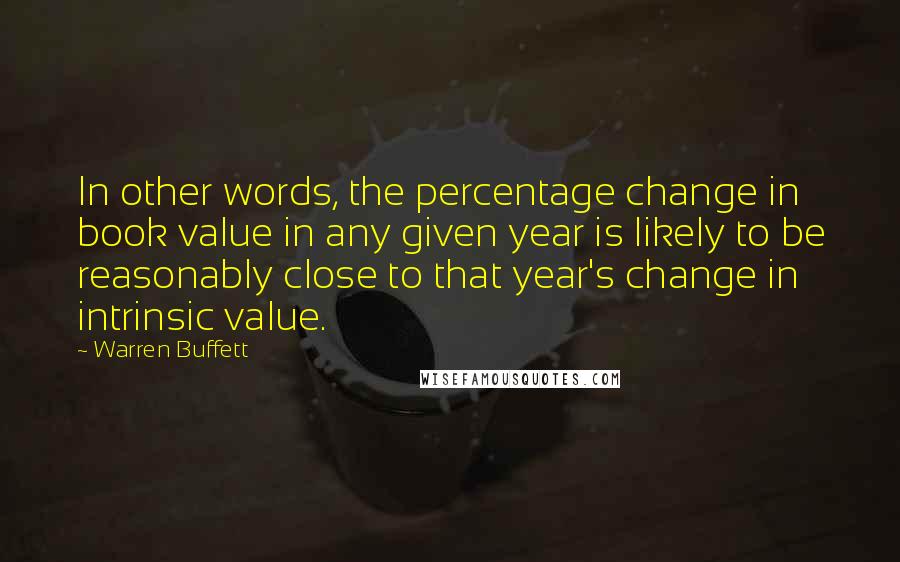 Warren Buffett Quotes: In other words, the percentage change in book value in any given year is likely to be reasonably close to that year's change in intrinsic value.