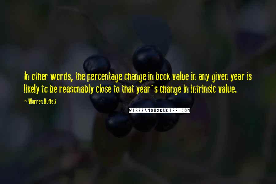 Warren Buffett Quotes: In other words, the percentage change in book value in any given year is likely to be reasonably close to that year's change in intrinsic value.