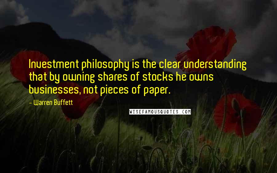 Warren Buffett Quotes: Investment philosophy is the clear understanding that by owning shares of stocks he owns businesses, not pieces of paper.