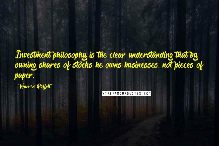 Warren Buffett Quotes: Investment philosophy is the clear understanding that by owning shares of stocks he owns businesses, not pieces of paper.