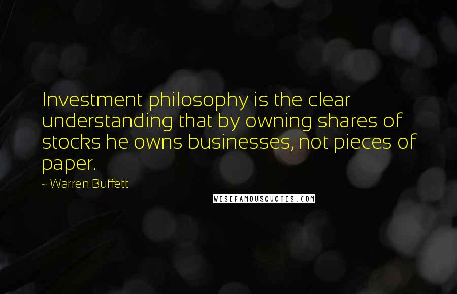 Warren Buffett Quotes: Investment philosophy is the clear understanding that by owning shares of stocks he owns businesses, not pieces of paper.