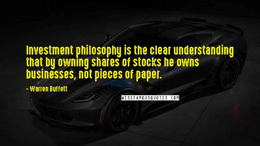 Warren Buffett Quotes: Investment philosophy is the clear understanding that by owning shares of stocks he owns businesses, not pieces of paper.