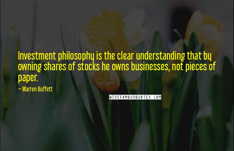 Warren Buffett Quotes: Investment philosophy is the clear understanding that by owning shares of stocks he owns businesses, not pieces of paper.