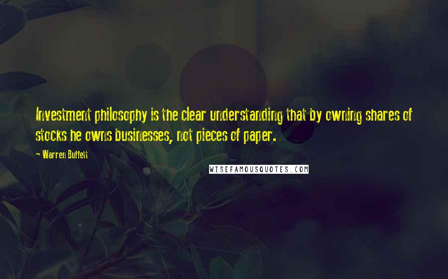 Warren Buffett Quotes: Investment philosophy is the clear understanding that by owning shares of stocks he owns businesses, not pieces of paper.