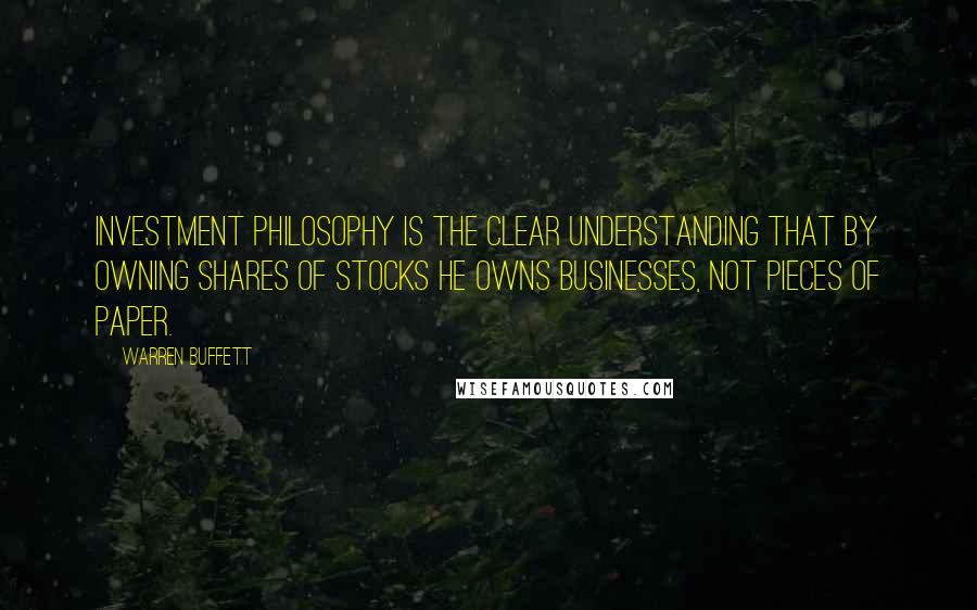 Warren Buffett Quotes: Investment philosophy is the clear understanding that by owning shares of stocks he owns businesses, not pieces of paper.