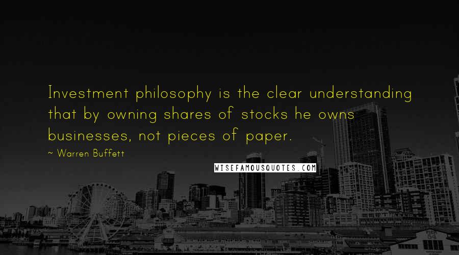 Warren Buffett Quotes: Investment philosophy is the clear understanding that by owning shares of stocks he owns businesses, not pieces of paper.