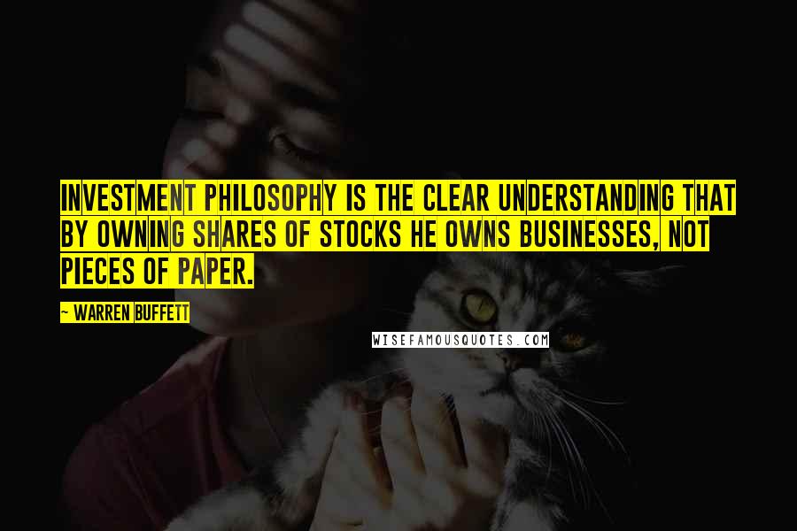 Warren Buffett Quotes: Investment philosophy is the clear understanding that by owning shares of stocks he owns businesses, not pieces of paper.