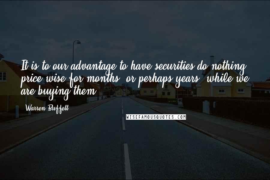 Warren Buffett Quotes: It is to our advantage to have securities do nothing price-wise for months, or perhaps years, while we are buying them.