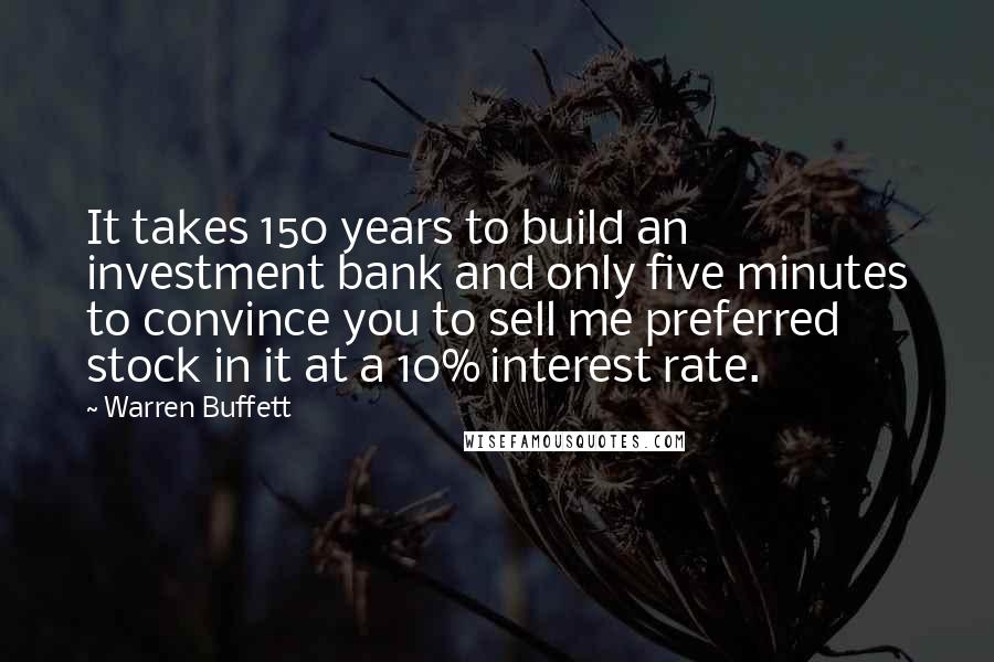 Warren Buffett Quotes: It takes 150 years to build an investment bank and only five minutes to convince you to sell me preferred stock in it at a 10% interest rate.