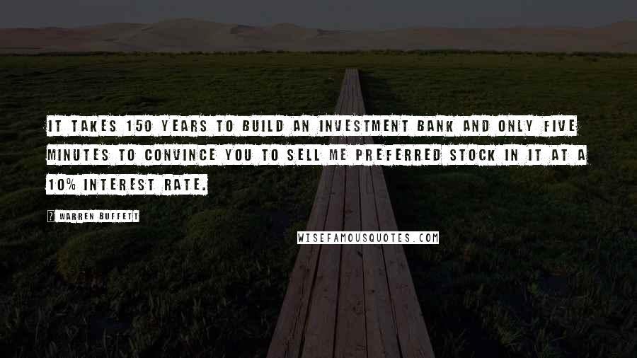 Warren Buffett Quotes: It takes 150 years to build an investment bank and only five minutes to convince you to sell me preferred stock in it at a 10% interest rate.