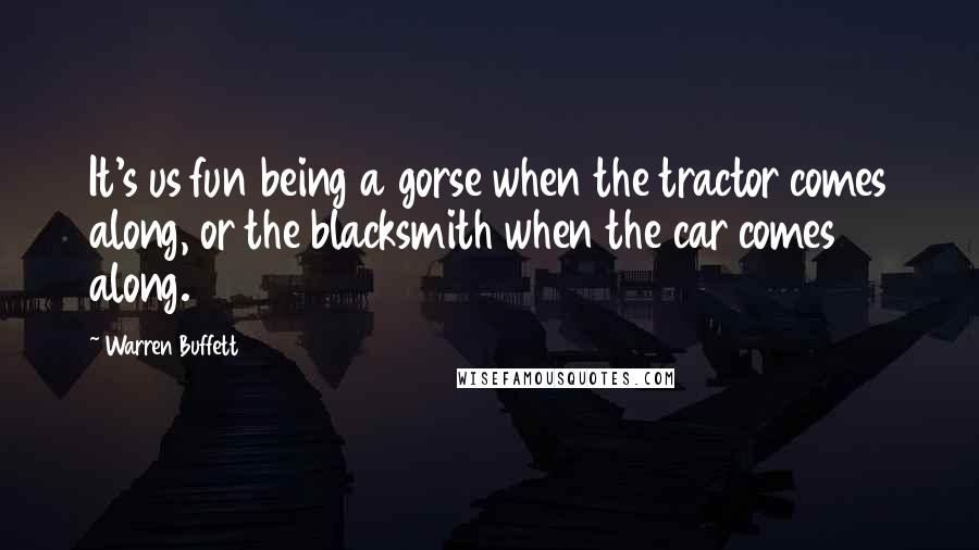 Warren Buffett Quotes: It's us fun being a gorse when the tractor comes along, or the blacksmith when the car comes along.