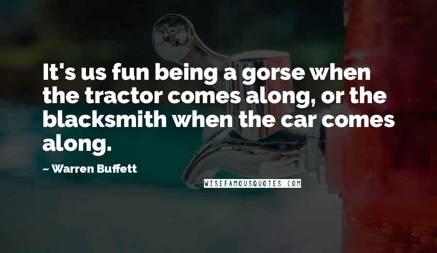 Warren Buffett Quotes: It's us fun being a gorse when the tractor comes along, or the blacksmith when the car comes along.