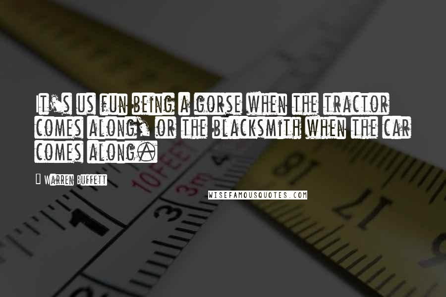 Warren Buffett Quotes: It's us fun being a gorse when the tractor comes along, or the blacksmith when the car comes along.