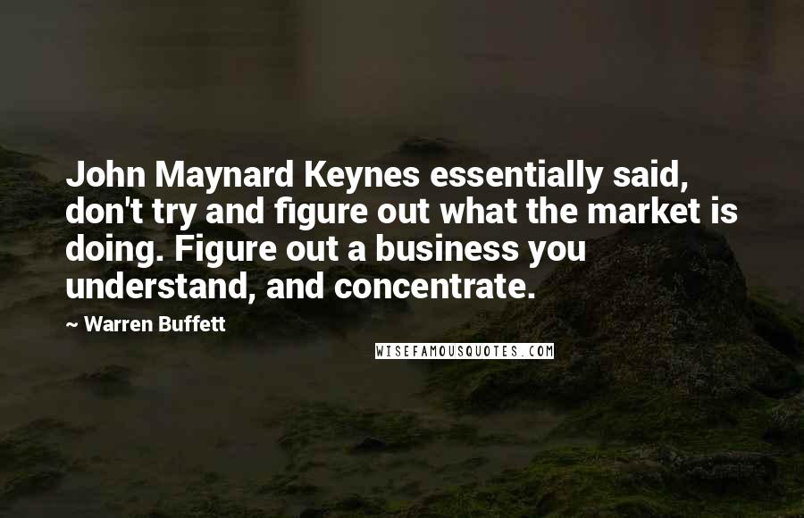 Warren Buffett Quotes: John Maynard Keynes essentially said, don't try and figure out what the market is doing. Figure out a business you understand, and concentrate.