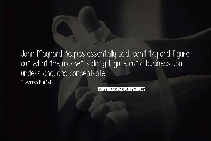 Warren Buffett Quotes: John Maynard Keynes essentially said, don't try and figure out what the market is doing. Figure out a business you understand, and concentrate.