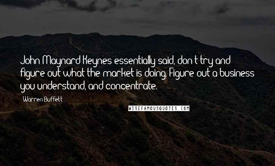 Warren Buffett Quotes: John Maynard Keynes essentially said, don't try and figure out what the market is doing. Figure out a business you understand, and concentrate.