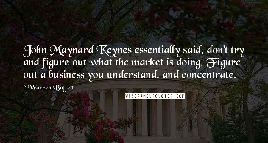 Warren Buffett Quotes: John Maynard Keynes essentially said, don't try and figure out what the market is doing. Figure out a business you understand, and concentrate.