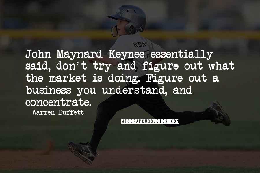 Warren Buffett Quotes: John Maynard Keynes essentially said, don't try and figure out what the market is doing. Figure out a business you understand, and concentrate.