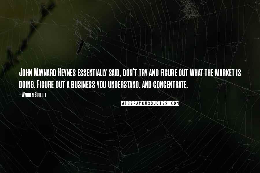 Warren Buffett Quotes: John Maynard Keynes essentially said, don't try and figure out what the market is doing. Figure out a business you understand, and concentrate.
