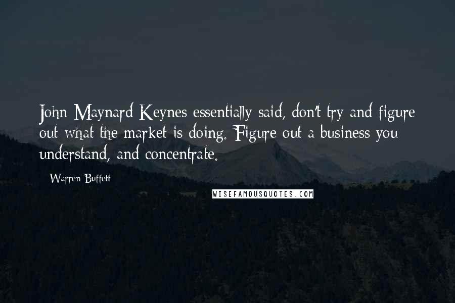 Warren Buffett Quotes: John Maynard Keynes essentially said, don't try and figure out what the market is doing. Figure out a business you understand, and concentrate.