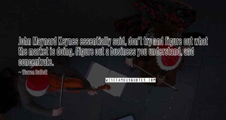 Warren Buffett Quotes: John Maynard Keynes essentially said, don't try and figure out what the market is doing. Figure out a business you understand, and concentrate.