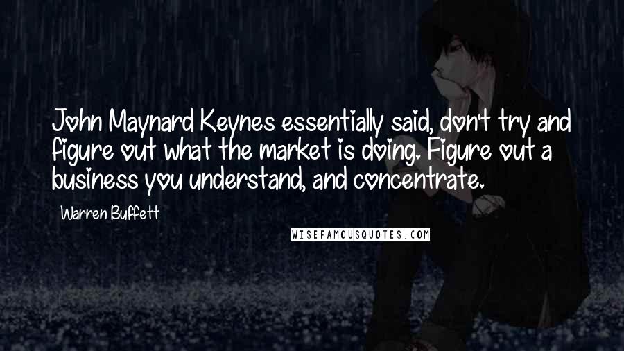 Warren Buffett Quotes: John Maynard Keynes essentially said, don't try and figure out what the market is doing. Figure out a business you understand, and concentrate.