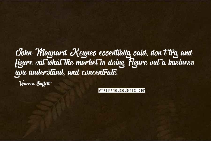 Warren Buffett Quotes: John Maynard Keynes essentially said, don't try and figure out what the market is doing. Figure out a business you understand, and concentrate.