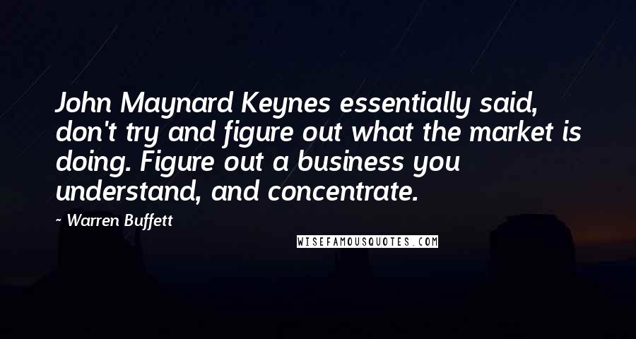 Warren Buffett Quotes: John Maynard Keynes essentially said, don't try and figure out what the market is doing. Figure out a business you understand, and concentrate.
