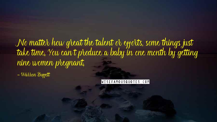 Warren Buffett Quotes: No matter how great the talent or efforts, some things just take time. You can't produce a baby in one month by getting nine women pregnant.