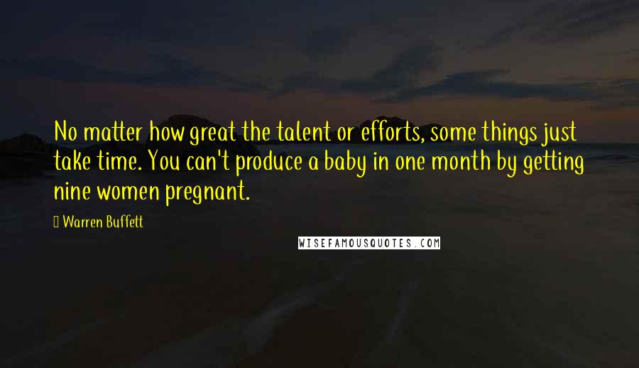 Warren Buffett Quotes: No matter how great the talent or efforts, some things just take time. You can't produce a baby in one month by getting nine women pregnant.