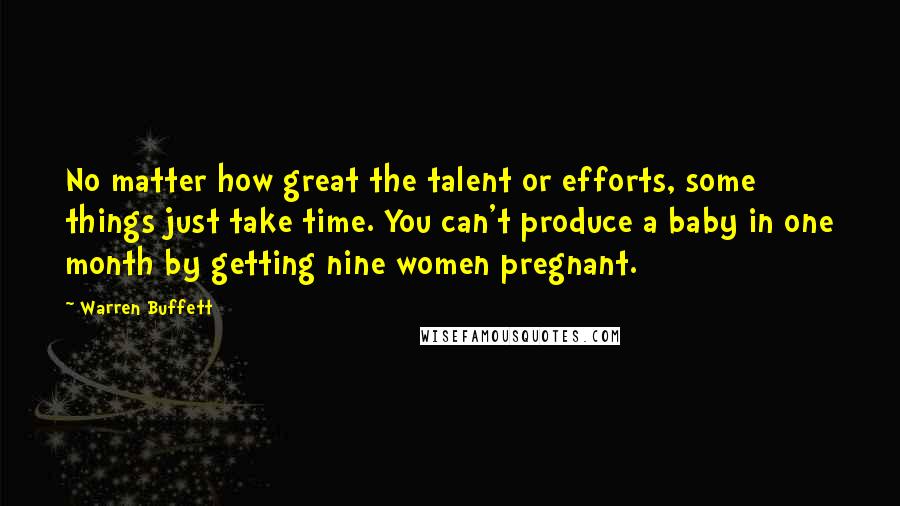 Warren Buffett Quotes: No matter how great the talent or efforts, some things just take time. You can't produce a baby in one month by getting nine women pregnant.