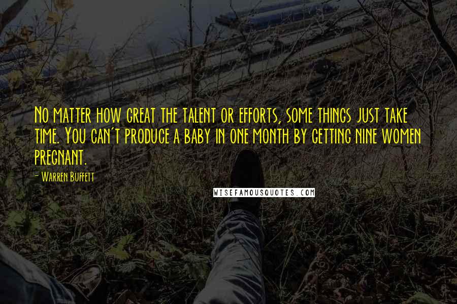 Warren Buffett Quotes: No matter how great the talent or efforts, some things just take time. You can't produce a baby in one month by getting nine women pregnant.