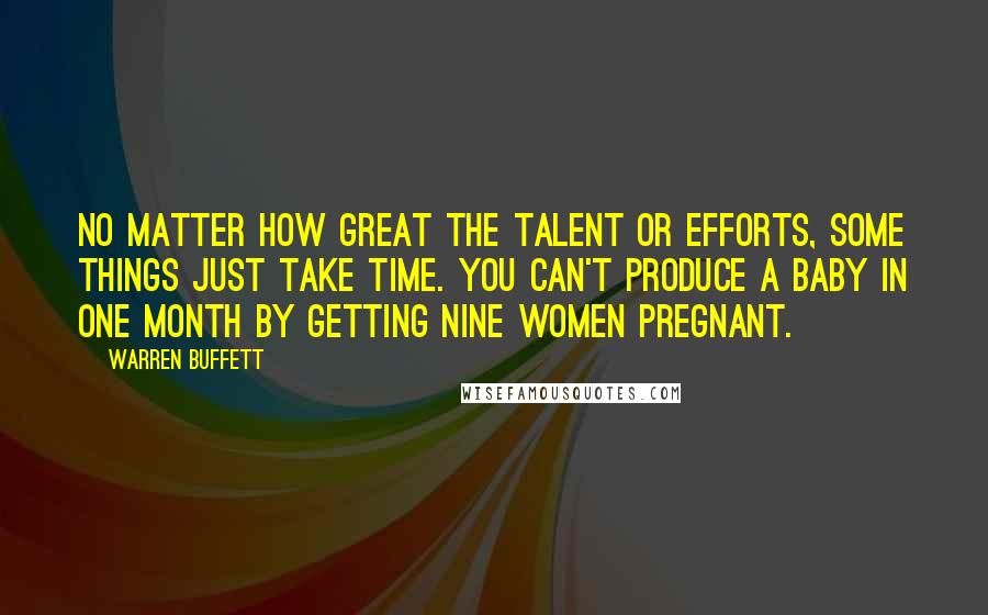Warren Buffett Quotes: No matter how great the talent or efforts, some things just take time. You can't produce a baby in one month by getting nine women pregnant.
