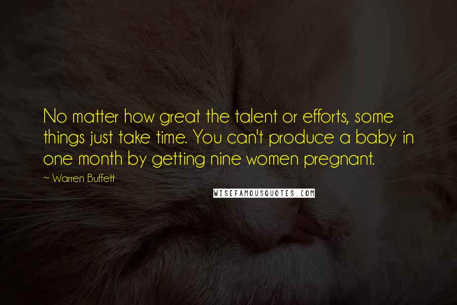 Warren Buffett Quotes: No matter how great the talent or efforts, some things just take time. You can't produce a baby in one month by getting nine women pregnant.