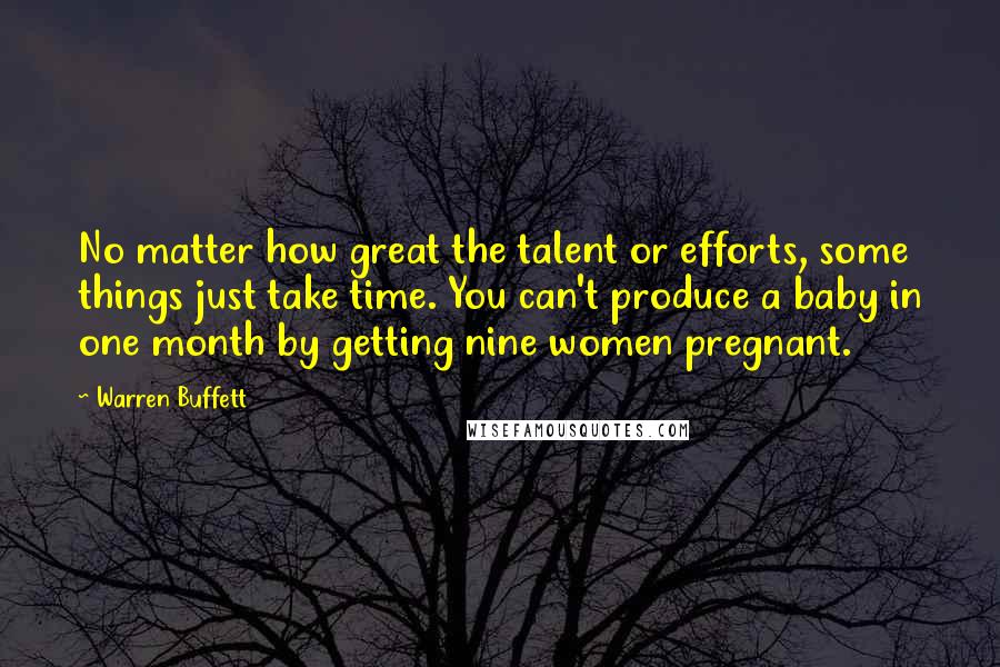 Warren Buffett Quotes: No matter how great the talent or efforts, some things just take time. You can't produce a baby in one month by getting nine women pregnant.