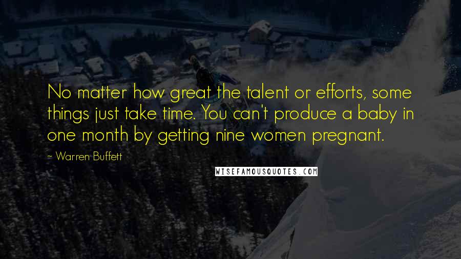 Warren Buffett Quotes: No matter how great the talent or efforts, some things just take time. You can't produce a baby in one month by getting nine women pregnant.