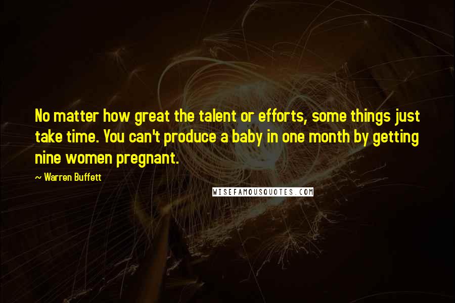 Warren Buffett Quotes: No matter how great the talent or efforts, some things just take time. You can't produce a baby in one month by getting nine women pregnant.