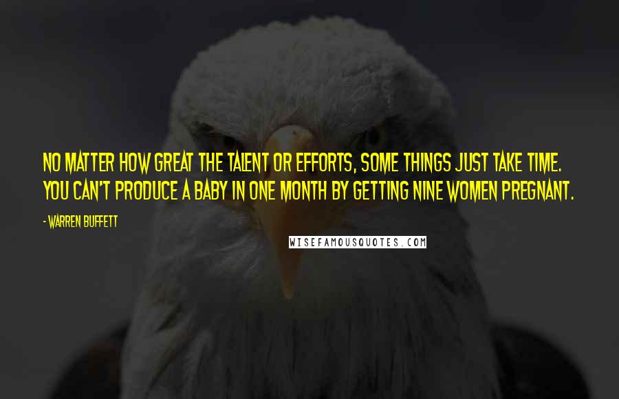 Warren Buffett Quotes: No matter how great the talent or efforts, some things just take time. You can't produce a baby in one month by getting nine women pregnant.