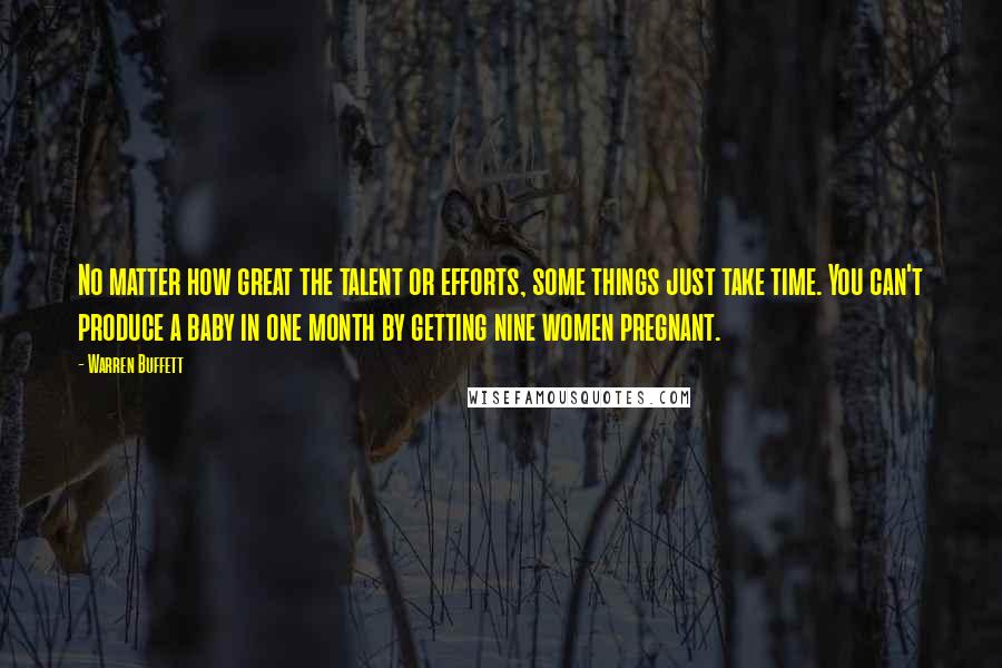 Warren Buffett Quotes: No matter how great the talent or efforts, some things just take time. You can't produce a baby in one month by getting nine women pregnant.