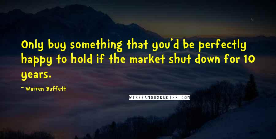 Warren Buffett Quotes: Only buy something that you'd be perfectly happy to hold if the market shut down for 10 years.