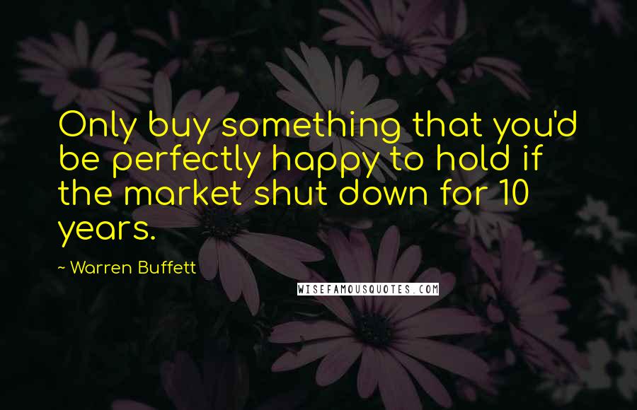 Warren Buffett Quotes: Only buy something that you'd be perfectly happy to hold if the market shut down for 10 years.