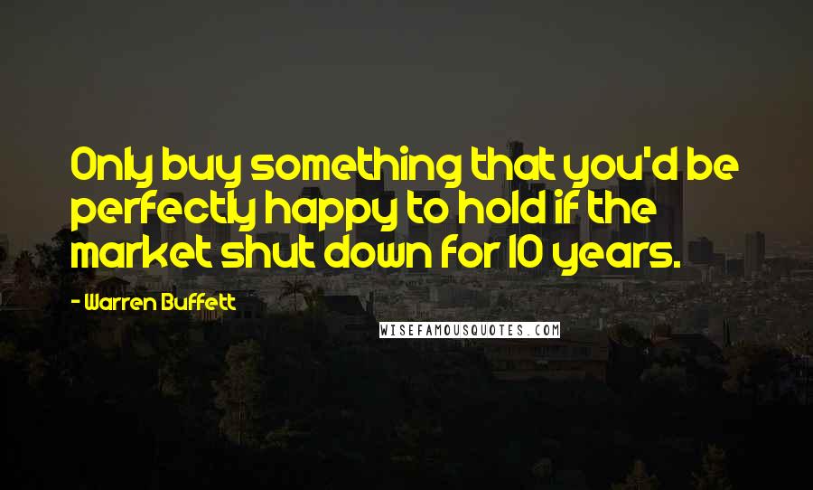 Warren Buffett Quotes: Only buy something that you'd be perfectly happy to hold if the market shut down for 10 years.