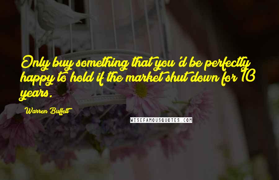 Warren Buffett Quotes: Only buy something that you'd be perfectly happy to hold if the market shut down for 10 years.