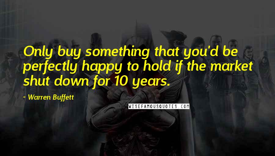 Warren Buffett Quotes: Only buy something that you'd be perfectly happy to hold if the market shut down for 10 years.