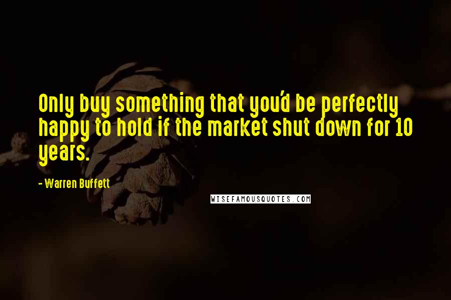 Warren Buffett Quotes: Only buy something that you'd be perfectly happy to hold if the market shut down for 10 years.