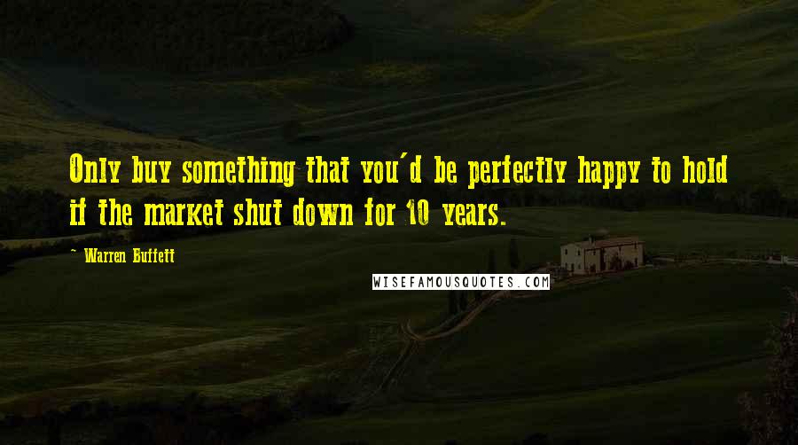 Warren Buffett Quotes: Only buy something that you'd be perfectly happy to hold if the market shut down for 10 years.