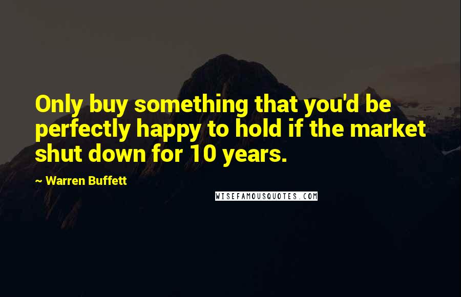 Warren Buffett Quotes: Only buy something that you'd be perfectly happy to hold if the market shut down for 10 years.