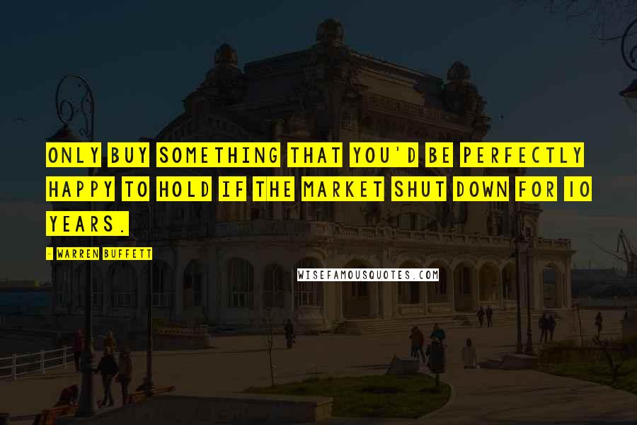 Warren Buffett Quotes: Only buy something that you'd be perfectly happy to hold if the market shut down for 10 years.